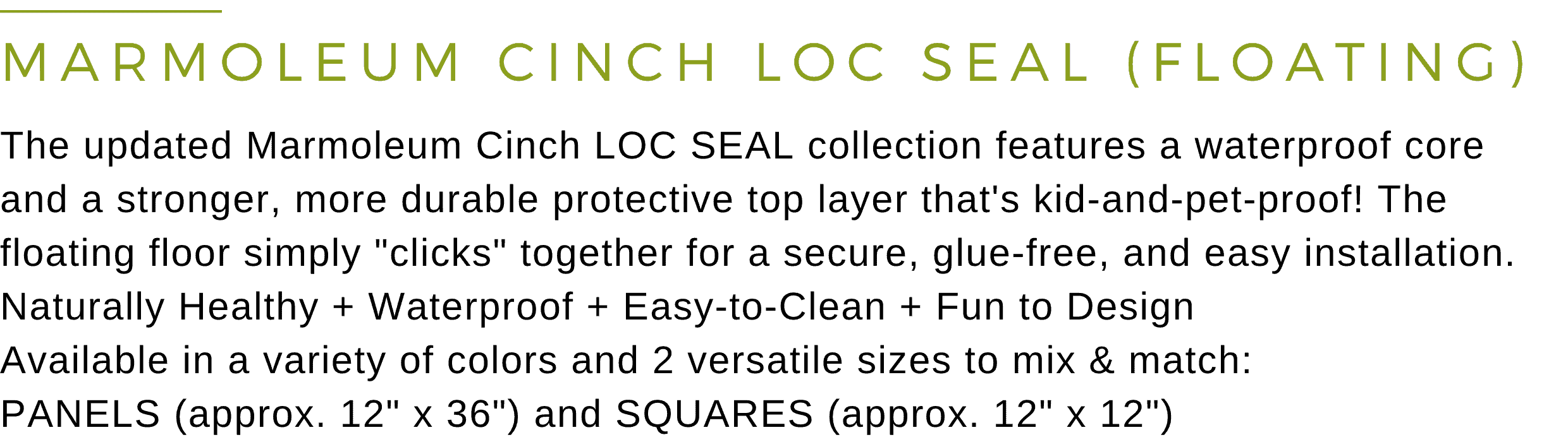 Marmoleum Cinch Loc Seal (Floating Floor): The updated Marmoleum Cinch LOC SEAL collection features a waterproof core and a stronger, more durable protective top layer that's kid-and-pet-proof! The floating floor simply clicks together for a secure, glue-free, and easy installation. Naturally Healthy + Waterproof + Easy-to-Clean + Fun to Design. Available in a variety of colors and two versatile sizes to mix and match: PANELS (approx. 12 inch x 36 inch) and SQUARES (approx. 12 inch x 12 inch